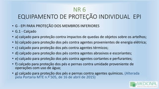 NR 6
EQUIPAMENTO DE PROTEÇÃO INDIVIDUAL EPI
• G - EPI PARA PROTEÇÃO DOS MEMBROS INFERIORES
• G.1 - Calçado
• a) calçado para proteção contra impactos de quedas de objetos sobre os artelhos;
• b) calçado para proteção dos pés contra agentes provenientes de energia elétrica;
• c) calçado para proteção dos pés contra agentes térmicos;
• d) calçado para proteção dos pés contra agentes abrasivos e escoriantes;
• e) calçado para proteção dos pés contra agentes cortantes e perfurantes;
• f) calçado para proteção dos pés e pernas contra umidade proveniente de
operações com uso de água;
• g) calçado para proteção dos pés e pernas contra agentes químicos. (Alterada
pela Portaria MTE n.º 505, de 16 de abril de 2015)
 