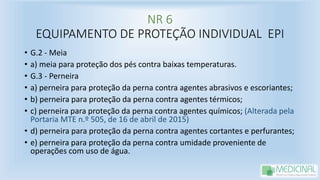 NR 6
EQUIPAMENTO DE PROTEÇÃO INDIVIDUAL EPI
• G.2 - Meia
• a) meia para proteção dos pés contra baixas temperaturas.
• G.3 - Perneira
• a) perneira para proteção da perna contra agentes abrasivos e escoriantes;
• b) perneira para proteção da perna contra agentes térmicos;
• c) perneira para proteção da perna contra agentes químicos; (Alterada pela
Portaria MTE n.º 505, de 16 de abril de 2015)
• d) perneira para proteção da perna contra agentes cortantes e perfurantes;
• e) perneira para proteção da perna contra umidade proveniente de
operações com uso de água.
 