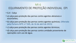 NR 6
EQUIPAMENTO DE PROTEÇÃO INDIVIDUAL EPI
• G.4 - Calça
• a) calça para proteção das pernas contra agentes abrasivos e
escoriantes;
• b) calça para proteção das pernas contra agentes químicos; (Alterada
pela Portaria MTE n.º 505, de 16 de abril de 2015)
• c) calça para proteção das pernas contra agentes térmicos;
• d) calça para proteção das pernas contra umidade proveniente de
operações com uso de água.
 