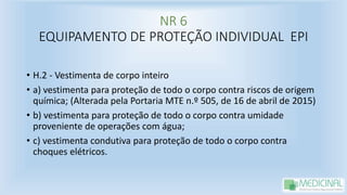NR 6
EQUIPAMENTO DE PROTEÇÃO INDIVIDUAL EPI
• H.2 - Vestimenta de corpo inteiro
• a) vestimenta para proteção de todo o corpo contra riscos de origem
química; (Alterada pela Portaria MTE n.º 505, de 16 de abril de 2015)
• b) vestimenta para proteção de todo o corpo contra umidade
proveniente de operações com água;
• c) vestimenta condutiva para proteção de todo o corpo contra
choques elétricos.
 