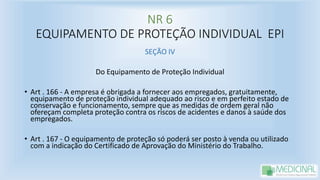 NR 6
EQUIPAMENTO DE PROTEÇÃO INDIVIDUAL EPI
SEÇÃO IV
Do Equipamento de Proteção Individual
• Art . 166 - A empresa é obrigada a fornecer aos empregados, gratuitamente,
equipamento de proteção individual adequado ao risco e em perfeito estado de
conservação e funcionamento, sempre que as medidas de ordem geral não
ofereçam completa proteção contra os riscos de acidentes e danos à saúde dos
empregados.
• Art . 167 - O equipamento de proteção só poderá ser posto à venda ou utilizado
com a indicação do Certificado de Aprovação do Ministério do Trabalho.
 