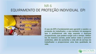 NR 6
EQUIPAMENTO DE PROTEÇÃO INDIVIDUAL EPI
O uso do EPI é fundamental para garantir a saúde e a
proteção do trabalhador, o que também irá assegurar
que o profissional não seja exposto a doenças
ocupacionais, que podem surgir com o tempo. Utilizá-
los de maneira correta, pode salvar vidas e prevenir
acidentes, além de aumentar a vida útil de serviço do
trabalhador e proporcionar uma boa qualidade de
vida.
 