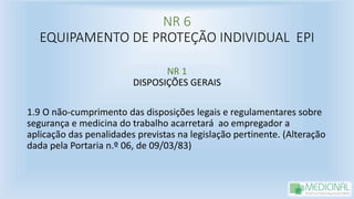 NR 6
EQUIPAMENTO DE PROTEÇÃO INDIVIDUAL EPI
NR 1
DISPOSIÇÕES GERAIS
1.9 O não-cumprimento das disposições legais e regulamentares sobre
segurança e medicina do trabalho acarretará ao empregador a
aplicação das penalidades previstas na legislação pertinente. (Alteração
dada pela Portaria n.º 06, de 09/03/83)
 