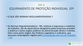 NR 6
EQUIPAMENTO DE PROTEÇÃO INDIVIDUAL EPI
• O QUE SÃO NORMAS REGULAMENTADORAS ?
• As Normas Regulamentadoras - NR, relativas à segurança e medicina
do trabalho, são de observância obrigatória pelas empresas privadas
e públicas e pelos órgãos públicos da administração direta e indireta,
bem como pelos órgãos dos Poderes Legislativo e Judiciário, que
possuam empregados regidos pela Consolidação das Leis do Trabalho
- CLT
 