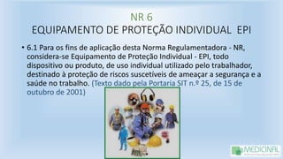 NR 6
EQUIPAMENTO DE PROTEÇÃO INDIVIDUAL EPI
• 6.1 Para os fins de aplicação desta Norma Regulamentadora - NR,
considera-se Equipamento de Proteção Individual - EPI, todo
dispositivo ou produto, de uso individual utilizado pelo trabalhador,
destinado à proteção de riscos suscetíveis de ameaçar a segurança e a
saúde no trabalho. (Texto dado pela Portaria SIT n.º 25, de 15 de
outubro de 2001)
 