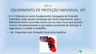 NR 6
EQUIPAMENTO DE PROTEÇÃO INDIVIDUAL EPI
• 6.1.1 Entende-se como Equipamento Conjugado de Proteção
Individual, todo aquele composto por vários dispositivos, que o
fabricante tenha associado contra um ou mais riscos que possam
ocorrer simultaneamente e que sejam suscetíveis de ameaçar a
segurança e a saúde no trabalho.
• Ex.: Capacetes com Proteção Facial e/ou Auditiva
 