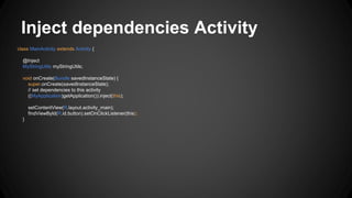 Inject dependencies Activity
class MainActivity extends Activity {
@Inject
MyStringUtils myStringUtils;
void onCreate(Bundle savedInstanceState) {
super.onCreate(savedInstanceState);
// set dependencies to this activity
((MyApplication)getApplication()).inject(this);
setContentView(R.layout.activity_main);
findViewById(R.id.button).setOnClickListener(this);
}
 