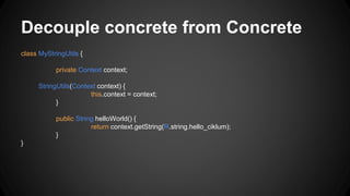 Decouple concrete from Concrete
class MyStringUtils {
private Context context;
StringUtils(Context context) {
this.context = context;
}
public String helloWorld() {
return context.getString(R.string.hello_ciklum);
}
}
 