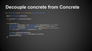 Decouple concrete from Concrete
class MainActivity extends Activity implements View.OnClickListener {
@Inject MyStringUtils myStringUtils;
void onCreate(Bundle savedInstanceState) {
… }
void onClick(View v) {
MyStringUtils myStringUtils1 = new MyStringUtils(this.getApplication()); // new operator
MyStringUtils myStringUtils2 = MyStringUtils.getInstance(this); // singleton pattern
MyStringUtils myStringUtils3 = MyStringUtilsFactory.getInstance(this); // factory patterns
String str1 myStr = MyStringUtils.helloWorld(this); // Static
String str = myStringUtils.helloWorld();
TextView msgView = (TextView) findViewById(R.id.textView);
msgView.setText(str);
}}}
 