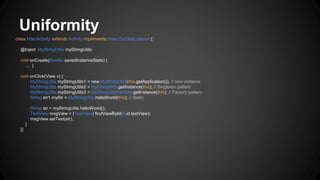 Uniformity
class MainActivity extends Activity implements View.OnClickListener {
@Inject MyStringUtils myStringUtils;
void onCreate(Bundle savedInstanceState) {
… }
void onClick(View v) {
MyStringUtils myStringUtils1 = new MyStringUtils(this.getApplication()); // new instance
MyStringUtils myStringUtils2 = MyStringUtils.getInstance(this); // Singleton pattern
MyStringUtils myStringUtils3 = MyStringUtilsFactory.getInstance(this); // Factory pattern
String str1 myStr = MyStringUtils.helloWorld(this); // Static
String str = myStringUtils.helloWorld();
TextView msgView = (TextView) findViewById(R.id.textView);
msgView.setText(str);
}
}}
 