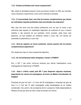 1.2.2 - Existem profissões sem riscos ocupacionais?


Não, todas as atividades possuem riscos que devem constar no ASO, por exemplo,
riscos mecânicos, ergonômicos, entre outros inerentes à atividade.


1.2.3 - É recomendado fazer uma lista de exames complementares que devem
ser solicitados naquelas profissões mais encontradas nas empresas?


Não, esta não seria uma boa prática profissional uma vez que os riscos a que
realmente está exposto um trabalhador dependem do ambiente em que o mesmo
trabalha e não somente de sua profissão. Como exemplo, pode haver dois
pedreiros: um que trabalha em ambiente ruidoso e outro não. Um deverá ser
submetido à audiometria e o outro não.


1.2.4 - Deve-se registrar os riscos existentes, mesmo quando não há exames
complementares específicos?


Sim, desde que haja um risco ocupacional específico.


1.2.5 - As microempresas estão obrigadas a manter o PCMSO?


Sim, a NR 7 não exclui nenhuma empresa que admita trabalhadores como
empregados de implementar o PCMSO.


1.2.6 - Qual o critério usado pela NR 7 para dispensar algumas empresas,
dependendo do número de empregados, de terem um Médico Coordenador do
PCMSO?


Empresas de grau de risco 1 e 2 com até 25 empregados e empresas de grau de
risco 3 e 4 com até 10 (dez) empregados estão desobrigadas de ter médico
coordenador. Isto, porém, não as dispensa de ter o programa. Estão dispensadas do
Relatório Anual que deve ser feito a cada aniversário do mesmo.




                                                                              11
 