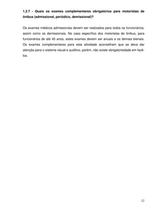 1.2.7 - Quais os exames complementares obrigatórios para motoristas de
ônibus (admissional, periódico, demissional)?


Os exames médicos admissionais devem ser realizados para todos os funcionários,
assim como os demissionais. No caso específico dos motoristas de ônibus, para
funcionários de até 45 anos, estes exames devem ser anuais e os demais bienais.
Os exames complementares para esta atividade aconselham que se deva dar
atenção para o sistema visual e auditivo, porém, não existe obrigatoriedade em fazê-
los.




                                                                                 12
 