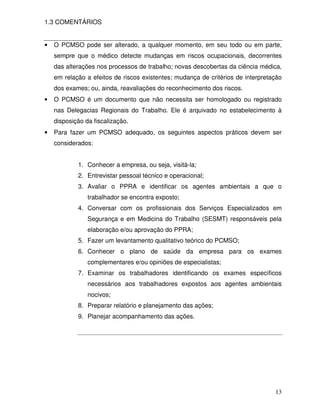 1.3 COMENTÁRIOS


•   O PCMSO pode ser alterado, a qualquer momento, em seu todo ou em parte,
    sempre que o médico detecte mudanças em riscos ocupacionais, decorrentes
    das alterações nos processos de trabalho; novas descobertas da ciência médica,
    em relação a efeitos de riscos existentes; mudança de critérios de interpretação
    dos exames; ou, ainda, reavaliações do reconhecimento dos riscos.
•   O PCMSO é um documento que não necessita ser homologado ou registrado
    nas Delegacias Regionais do Trabalho. Ele é arquivado no estabelecimento à
    disposição da fiscalização.
•   Para fazer um PCMSO adequado, os seguintes aspectos práticos devem ser
    considerados:


            1. Conhecer a empresa, ou seja, visitá-la;
            2. Entrevistar pessoal técnico e operacional;
            3. Avaliar o PPRA e identificar os agentes ambientais a que o
                trabalhador se encontra exposto;
            4. Conversar com os profissionais dos Serviços Especializados em
                Segurança e em Medicina do Trabalho (SESMT) responsáveis pela
                elaboração e/ou aprovação do PPRA;
            5. Fazer um levantamento qualitativo teórico do PCMSO;
            6. Conhecer o plano de saúde da empresa para os exames
                complementares e/ou opiniões de especialistas;
            7. Examinar os trabalhadores identificando os exames específicos
                necessários aos trabalhadores expostos aos agentes ambientais
                nocivos;
            8. Preparar relatório e planejamento das ações;
            9. Planejar acompanhamento das ações.




                                                                                 13
 