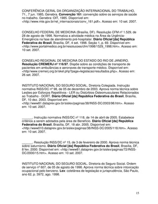 CONFERÊNCIA GERAL DA ORGANIZAÇÃO INTERNACIONAL DO TRABALHO,
71., 7 jun. 1985, Genebra. Convenção 161: convenção sobre os serviços de saúde
no trabalho. Genebra: OIT, 1985. Disponível em:
<http://www.mte.gov.br/rel_internacionais/conv_161.pdf>. Acesso em: 10 set. 2007.


CONSELHO FEDERAL DE MEDICINA (Brasília, DF). Resolução CFM nº 1.529, de
28 de agosto de 1998. Normatiza a atividade médica na Área da Urgência-
Emergência na fase de atendimento pré-hospitalar. Diário Oficial [da] República
Federativa do Brasil, Brasília, DF, 4 set. 1998. Seção 1, p. 69. Disponível em:
<http://www.portalmedico.org.br/resolucoes/cfm/1998/1529_1998.htm>. Acesso em:
10 set. 2007.


CONSELHO REGIONAL DE MEDICINA DO ESTADO DO RIO DE JANEIRO.
Resolução CREMERJ nº 116/97. Dispõe sobre as condições de transporte de
pacientes em ambulâncias e aeronaves de transporte médico. Disponível em:
<http//www.cremerj.org.br/skel.php?page=legislacao/resultados.php>. Acesso em:
26 set. 2007.


INSTITUTO NACIONAL DO SEGURO SOCIAL. Diretoria Colegiada. Instrução
normativa INSS/DC nº 98, de 05 de dezembro de 2003. Aprova norma técnica sobre
Lesões por Esforços Repetitivos - LER ou Distúrbios Osteomusculares Relacionados
ao Trabalho - DORT. Diário Oficial [da] República Federativa do Brasil, Brasília,
DF, 10 dez. 2003. Disponível em:
<http://www81.dataprev.gov.br/sislex/paginas/38/INSS-DC/2003/98.htm>. Acesso
em: 10 set. 2007.


______. Instrução normativa INSS/DC nº 118, de 14 de abril de 2005. Estabelece
critérios a serem adotados pela área de Benefício. Diário Oficial [da] República
Federativa do Brasil, Brasília, DF, 18 abr. 2005. Disponível em:
<http://www010.dataprev.gov.br/sislex/paginas/38/INSS-DC/2005/118.htm>. Acesso
em: 10 set. 2007.


______. Resolução INSS/DC nº 15, de 3 de fevereiro de 2000. Aprova norma técnica
sobre saturnismo. Diário Oficial [da] República Federativa do Brasil, Brasília, DF,
8 fev. 2000. Disponível em: <http://www81.dataprev.gov.br/sislex/paginas/72/INSS-
DC/2000/15.htm>. Acesso em: 10 set. 2007.


INSTITUTO NACIONAL DO SEGURO SOCIAL. Diretoria do Seguro Social. Ordem
de serviço nº 607, de 05 de agosto de 1998. Aprova norma técnica sobre intoxicação
ocupacional pelo benzeno. Lex: coletânea de legislação e jurisprudência, São Paulo,
ano 62, p. 3972, ago. 1998.




                                                                                 15
 