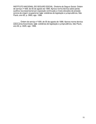 INSTITUTO NACIONAL DO SEGURO SOCIAL. Diretoria do Seguro Social. Ordem
de serviço nº 608, de 05 de agosto de 1998. Aprova norma técnica sobre perda
auditiva neurossensorial por exposição continuada a níveis elevados de pressão
sonora de origem ocupacional. Lex: coletânea de legislação e jurisprudência, São
Paulo, ano 62, p. 3993, ago. 1998.


______. Ordem de serviço nº 609, de 05 de agosto de 1998. Aprova norma técnica
sobre pneumoconioses. Lex: coletânea de legislação e jurisprudência, São Paulo,
ano 62, p. 4025, ago. 1998.




                                                                               16
 