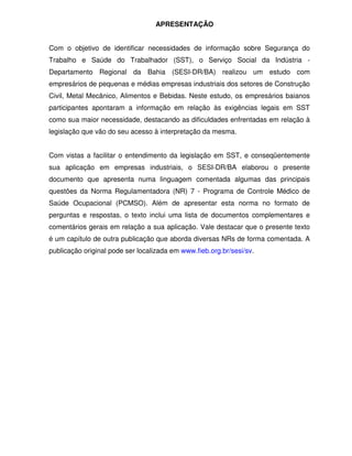 APRESENTAÇÃO


Com o objetivo de identificar necessidades de informação sobre Segurança do
Trabalho e Saúde do Trabalhador (SST), o Serviço Social da Indústria -
Departamento Regional da Bahia (SESI-DR/BA) realizou um estudo com
empresários de pequenas e médias empresas industriais dos setores de Construção
Civil, Metal Mecânico, Alimentos e Bebidas. Neste estudo, os empresários baianos
participantes apontaram a informação em relação às exigências legais em SST
como sua maior necessidade, destacando as dificuldades enfrentadas em relação à
legislação que vão do seu acesso à interpretação da mesma.


Com vistas a facilitar o entendimento da legislação em SST, e conseqüentemente
sua aplicação em empresas industriais, o SESI-DR/BA elaborou o presente
documento que apresenta numa linguagem comentada algumas das principais
questões da Norma Regulamentadora (NR) 7 - Programa de Controle Médico de
Saúde Ocupacional (PCMSO). Além de apresentar esta norma no formato de
perguntas e respostas, o texto inclui uma lista de documentos complementares e
comentários gerais em relação a sua aplicação. Vale destacar que o presente texto
é um capítulo de outra publicação que aborda diversas NRs de forma comentada. A
publicação original pode ser localizada em www.fieb.org.br/sesi/sv.
 