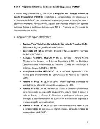 1 NR 7 - Programa de Controle Médico de Saúde Ocupacional (PCMSO)


A Norma Regulamentadora 7, cujo título é Programa de Controle Médico de
Saúde Ocupacional (PCMSO), estabelece a obrigatoriedade de elaboração e
implantação do PCMSO, por parte de todos os empregadores e instituições, com o
objetivo de monitorar, individualmente, aqueles trabalhadores expostos aos agentes
químicos, físicos e biológicos definidos pela NR 9 - Programa de Prevenção de
Riscos Ambientais (PPRA).


1.1 DOCUMENTOS COMPLEMENTARES


      •   Capítulo V do Título II da Consolidação das Leis do Trabalho (CLT) -
          Refere-se à Segurança e Medicina do Trabalho.
      •   Convenção OIT 161, de 07/06/85 - Decreto no 127, de 22/05/91 - Serviços
          de Saúde do Trabalho.
      •   Instrução Normativa INSS/DC no 98, de 05/12/03 - Aprova Norma
          Técnica sobre Lesões por Esforços Repetitivos (LER) ou Distúrbios
          Osteomusculares Relacionados ao Trabalho (DORT) em substituição à
          Ordem de Serviço INSS/DC nº 606/98.
      •   Instrução Normativa INSS/DC no 118, de 14/04/05 - Apresenta o novo
          modelo para preenchimento da Comunicação de Acidente de Trabalho
          (CAT).
      •   Portaria MTb/SSST no 08, de 08/05/96 - Traz os aspectos levantados no
          acordo tripartite alterando e incluindo novos itens na NR 7.
      •   Portaria MTb/SSST no 19, de 09/04/98 - Altera o Quadro II (Parâmetros
          para monitoração da exposição ocupacional a alguns riscos à saúde) e
          inclui o Anexo I - Quadro II (Diretrizes e parâmetros mínimos para
          avaliação e acompanhamento da audição em trabalhadores expostos a
          níveis de pressão sonora elevados).
      •   Portaria MTb/SSST no 24, de 29/12/94 - Dá nova redação à NR 07 e cria
          a obrigatoriedade da elaboração e implementação, por parte de todos os
          empregadores, do PCMSO.



                                                                                9
 