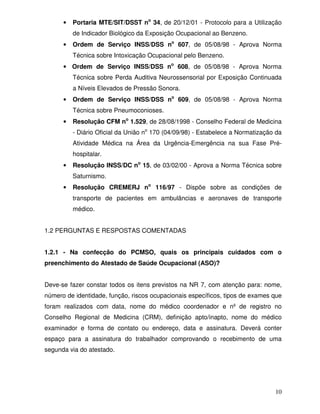 •   Portaria MTE/SIT/DSST no 34, de 20/12/01 - Protocolo para a Utilização
          de Indicador Biológico da Exposição Ocupacional ao Benzeno.
      •   Ordem de Serviço INSS/DSS no 607, de 05/08/98 - Aprova Norma
          Técnica sobre Intoxicação Ocupacional pelo Benzeno.
      • Ordem de Serviço INSS/DSS no 608, de 05/08/98 - Aprova Norma
          Técnica sobre Perda Auditiva Neurossensorial por Exposição Continuada
          a Níveis Elevados de Pressão Sonora.
      •   Ordem de Serviço INSS/DSS no 609, de 05/08/98 - Aprova Norma
          Técnica sobre Pneumoconioses.
      •   Resolução CFM no 1.529, de 28/08/1998 - Conselho Federal de Medicina
          - Diário Oficial da União no 170 (04/09/98) - Estabelece a Normatização da
          Atividade Médica na Área da Urgência-Emergência na sua Fase Pré-
          hospitalar.
      •   Resolução INSS/DC no 15, de 03/02/00 - Aprova a Norma Técnica sobre
          Saturnismo.
      •   Resolução CREMERJ no 116/97 - Dispõe sobre as condições de
          transporte de pacientes em ambulâncias e aeronaves de transporte
          médico.


1.2 PERGUNTAS E RESPOSTAS COMENTADAS


1.2.1 - Na confecção do PCMSO, quais os principais cuidados com o
preenchimento do Atestado de Saúde Ocupacional (ASO)?


Deve-se fazer constar todos os itens previstos na NR 7, com atenção para: nome,
número de identidade, função, riscos ocupacionais específicos, tipos de exames que
foram realizados com data, nome do médico coordenador e nº de registro no
Conselho Regional de Medicina (CRM), definição apto/inapto, nome do médico
examinador e forma de contato ou endereço, data e assinatura. Deverá conter
espaço para a assinatura do trabalhador comprovando o recebimento de uma
segunda via do atestado.




                                                                                 10
 