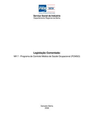 Serviço Social da Indústria
                  Departamento Regional da Bahia




                  Legislação Comentada:
NR 7 - Programa de Controle Médico de Saúde Ocupacional (PCMSO)




                          Salvador-Bahia
                               2008
 