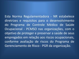 Esta Norma Regulamentadora - NR estabelece
diretrizes e requisitos para o desenvolvimento
do Programa de Controle Médico de Saúde
Ocupacional - PCMSO nas organizações, com o
objetivo de proteger e preservar a saúde de seus
empregados em relação aos riscos ocupacionais,
conforme avaliação de riscos do Programa de
Gerenciamento de Risco - PGR da organização.
 