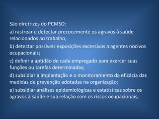 São diretrizes do PCMSO:
a) rastrear e detectar precocemente os agravos à saúde
relacionados ao trabalho;
b) detectar possíveis exposições excessivas a agentes nocivos
ocupacionais;
c) definir a aptidão de cada empregado para exercer suas
funções ou tarefas determinadas;
d) subsidiar a implantação e o monitoramento da eficácia das
medidas de prevenção adotadas na organização;
e) subsidiar análises epidemiológicas e estatísticas sobre os
agravos à saúde e sua relação com os riscos ocupacionais;
 