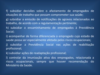 f) subsidiar decisões sobre o afastamento de empregados de
situações de trabalho que possam comprometer sua saúde;
g) subsidiar a emissão de notificações de agravos relacionados ao
trabalho, de acordo com a regulamentação pertinente;
h) subsidiar o encaminhamento de empregados à Previdência
Social;
i) acompanhar de forma diferenciada o empregado cujo estado de
saúde possa ser especialmente afetado pelos riscos ocupacionais;
j) subsidiar a Previdência Social nas ações de reabilitação
profissional;
k) subsidiar ações de readaptação profissional;
l) controlar da imunização ativa dos empregados, relacionada a
riscos ocupacionais, sempre que houver recomendação do
Ministério da Saúde.
 
