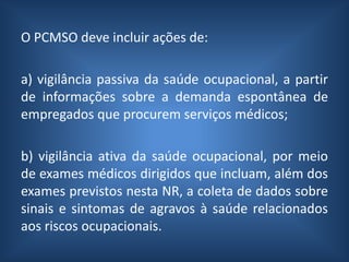 O PCMSO deve incluir ações de:
a) vigilância passiva da saúde ocupacional, a partir
de informações sobre a demanda espontânea de
empregados que procurem serviços médicos;
b) vigilância ativa da saúde ocupacional, por meio
de exames médicos dirigidos que incluam, além dos
exames previstos nesta NR, a coleta de dados sobre
sinais e sintomas de agravos à saúde relacionados
aos riscos ocupacionais.
 