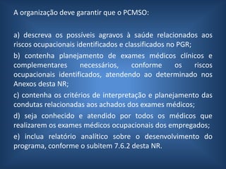 A organização deve garantir que o PCMSO:
a) descreva os possíveis agravos à saúde relacionados aos
riscos ocupacionais identificados e classificados no PGR;
b) contenha planejamento de exames médicos clínicos e
complementares necessários, conforme os riscos
ocupacionais identificados, atendendo ao determinado nos
Anexos desta NR;
c) contenha os critérios de interpretação e planejamento das
condutas relacionadas aos achados dos exames médicos;
d) seja conhecido e atendido por todos os médicos que
realizarem os exames médicos ocupacionais dos empregados;
e) inclua relatório analítico sobre o desenvolvimento do
programa, conforme o subitem 7.6.2 desta NR.
 