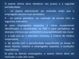 O exame clínico deve obedecer aos prazos e à seguinte
periodicidade:
I - no exame admissional: ser realizado antes que o
empregado assuma suas atividades;
II - no exame periódico: ser realizado de acordo com os
seguintes intervalos:
a) para empregados expostos a riscos ocupacionais
identificados e classificados no PGR e para portadores de
doenças crônicas que aumentem a susceptibilidade tais riscos
1. a cada ano ou a intervalos menores, a critério do médico
responsável;
2. de acordo com a periodicidade especificada no Anexo IV
desta Norma, relativo a empregados expostos a condições
hiperbáricas;
b) para os demais empregados, o exame clínico deve ser
realizado a cada dois anos.
 
