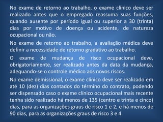 No exame de retorno ao trabalho, o exame clínico deve ser
realizado antes que o empregado reassuma suas funções,
quando ausente por período igual ou superior a 30 (trinta)
dias por motivo de doença ou acidente, de natureza
ocupacional ou não.
No exame de retorno ao trabalho, a avaliação médica deve
definir a necessidade de retorno gradativo ao trabalho.
O exame de mudança de risco ocupacional deve,
obrigatoriamente, ser realizado antes da data da mudança,
adequando-se o controle médico aos novos riscos.
No exame demissional, o exame clínico deve ser realizado em
até 10 (dez) dias contados do término do contrato, podendo
ser dispensado caso o exame clínico ocupacional mais recente
tenha sido realizado há menos de 135 (centro e trinta e cinco)
dias, para as organizações graus de risco 1 e 2, e há menos de
90 dias, para as organizações graus de risco 3 e 4.
 