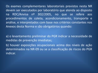 Os exames complementares laboratoriais previstos nesta NR
devem ser executados por laboratório que atenda ao disposto
na RDC/Anvisa nº 302/2005, no que se refere aos
procedimentos de coleta, acondicionamento, transporte e
análise, e interpretados com base nos critérios constantes nos
Anexos desta Norma e são obrigatórios quando:
a) o levantamento preliminar do PGR indicar a necessidade de
medidas de prevenção imediatas;
b) houver exposições ocupacionais acima dos níveis de ação
determinados na NR-09 ou se a classificação de riscos do PGR
indicar.
 