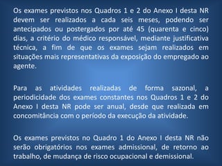 Os exames previstos nos Quadros 1 e 2 do Anexo I desta NR
devem ser realizados a cada seis meses, podendo ser
antecipados ou postergados por até 45 (quarenta e cinco)
dias, a critério do médico responsável, mediante justificativa
técnica, a fim de que os exames sejam realizados em
situações mais representativas da exposição do empregado ao
agente.
Para as atividades realizadas de forma sazonal, a
periodicidade dos exames constantes nos Quadros 1 e 2 do
Anexo I desta NR pode ser anual, desde que realizada em
concomitância com o período da execução da atividade.
Os exames previstos no Quadro 1 do Anexo I desta NR não
serão obrigatórios nos exames admissional, de retorno ao
trabalho, de mudança de risco ocupacional e demissional.
 