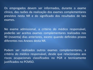 Os empregados devem ser informados, durante o exame
clínico, das razões da realização dos exames complementares
previstos nesta NR e do significado dos resultados de tais
exames.
No exame admissional, a critério do médico responsável,
poderão ser aceitos exames complementares realizados nos
90 (noventa) dias anteriores, exceto quando definidos prazos
diferentes nos Anexos desta NR.
Podem ser realizados outros exames complementares, a
critério do médico responsável, desde que relacionados aos
riscos ocupacionais classificados no PGR e tecnicamente
justificados no PCMSO.
 