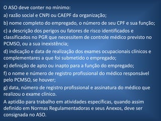 O ASO deve conter no mínimo:
a) razão social e CNPJ ou CAEPF da organização;
b) nome completo do empregado, o número de seu CPF e sua função;
c) a descrição dos perigos ou fatores de risco identificados e
classificados no PGR que necessitem de controle médico previsto no
PCMSO, ou a sua inexistência;
d) indicação e data de realização dos exames ocupacionais clínicos e
complementares a que foi submetido o empregado;
e) definição de apto ou inapto para a função do empregado;
f) o nome e número de registro profissional do médico responsável
pelo PCMSO, se houver;
g) data, número de registro profissional e assinatura do médico que
realizou o exame clínico.
A aptidão para trabalho em atividades específicas, quando assim
definido em Normas Regulamentadoras e seus Anexos, deve ser
consignada no ASO.
 