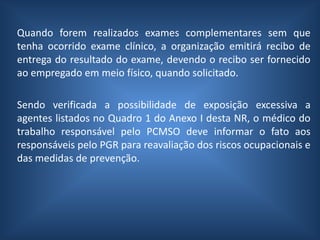 Quando forem realizados exames complementares sem que
tenha ocorrido exame clínico, a organização emitirá recibo de
entrega do resultado do exame, devendo o recibo ser fornecido
ao empregado em meio físico, quando solicitado.
Sendo verificada a possibilidade de exposição excessiva a
agentes listados no Quadro 1 do Anexo I desta NR, o médico do
trabalho responsável pelo PCMSO deve informar o fato aos
responsáveis pelo PGR para reavaliação dos riscos ocupacionais e
das medidas de prevenção.
 