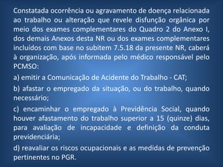 Constatada ocorrência ou agravamento de doença relacionada
ao trabalho ou alteração que revele disfunção orgânica por
meio dos exames complementares do Quadro 2 do Anexo I,
dos demais Anexos desta NR ou dos exames complementares
incluídos com base no subitem 7.5.18 da presente NR, caberá
à organização, após informada pelo médico responsável pelo
PCMSO:
a) emitir a Comunicação de Acidente do Trabalho - CAT;
b) afastar o empregado da situação, ou do trabalho, quando
necessário;
c) encaminhar o empregado à Previdência Social, quando
houver afastamento do trabalho superior a 15 (quinze) dias,
para avaliação de incapacidade e definição da conduta
previdenciária;
d) reavaliar os riscos ocupacionais e as medidas de prevenção
pertinentes no PGR.
 