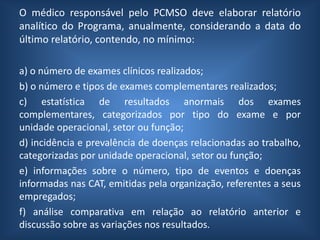 O médico responsável pelo PCMSO deve elaborar relatório
analítico do Programa, anualmente, considerando a data do
último relatório, contendo, no mínimo:
a) o número de exames clínicos realizados;
b) o número e tipos de exames complementares realizados;
c) estatística de resultados anormais dos exames
complementares, categorizados por tipo do exame e por
unidade operacional, setor ou função;
d) incidência e prevalência de doenças relacionadas ao trabalho,
categorizadas por unidade operacional, setor ou função;
e) informações sobre o número, tipo de eventos e doenças
informadas nas CAT, emitidas pela organização, referentes a seus
empregados;
f) análise comparativa em relação ao relatório anterior e
discussão sobre as variações nos resultados.
 