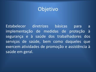 Objetivo
Estabelecer diretrizes básicas para a
implementação de medidas de proteção à
segurança e à saúde dos trabalhadores dos
serviços de saúde, bem como daqueles que
exercem atividades de promoção e assistência à
saúde em geral.
 