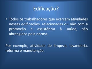 Edificação?
• Todos os trabalhadores que exerçam atividades
nessas edificações, relacionadas ou não com a
promoção e assistência à saúde, são
abrangidos pela norma.
Por exemplo, atividade de limpeza, lavanderia,
reforma e manutenção.
 