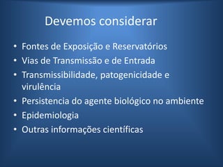 Devemos considerar
• Fontes de Exposição e Reservatórios
• Vias de Transmissão e de Entrada
• Transmissibilidade, patogenicidade e
virulência
• Persistencia do agente biológico no ambiente
• Epidemiologia
• Outras informações científicas
 