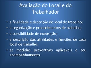 Avaliação do Local e do
Trabalhador
• a finalidade e descrição do local de trabalho;
• a organização e procedimentos de trabalho;
• a possibilidade de exposição;
• a descrição das atividades e funções de cada
local de trabalho;
• as medidas preventivas aplicáveis e seu
acompanhamento.
 
