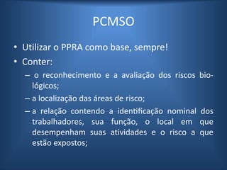 PCMSO
• Utilizar o PPRA como base, sempre!
• Conter:
– o reconhecimento e a avaliação dos riscos bio-
lógicos;
– a localização das áreas de risco;
– a relação contendo a identificação nominal dos
trabalhadores, sua função, o local em que
desempenham suas atividades e o risco a que
estão expostos;
 