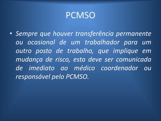 PCMSO
• Sempre que houver transferência permanente
ou ocasional de um trabalhador para um
outro posto de trabalho, que implique em
mudança de risco, esta deve ser comunicada
de imediato ao médico coordenador ou
responsável pelo PCMSO.
 
