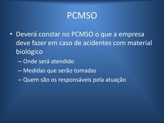 PCMSO
• Deverá constar no PCMSO o que a empresa
deve fazer em caso de acidentes com material
biológico
– Onde será atendido
– Medidas que serão tomadas
– Quem são os responsáveis pela atuação
 