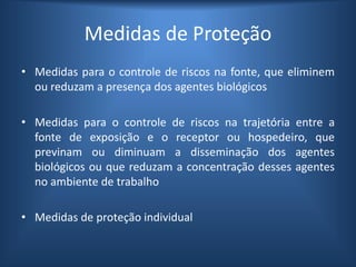 Medidas de Proteção
• Medidas para o controle de riscos na fonte, que eliminem
ou reduzam a presença dos agentes biológicos
• Medidas para o controle de riscos na trajetória entre a
fonte de exposição e o receptor ou hospedeiro, que
previnam ou diminuam a disseminação dos agentes
biológicos ou que reduzam a concentração desses agentes
no ambiente de trabalho
• Medidas de proteção individual
 