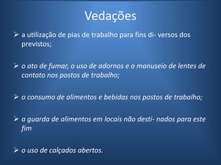Vedações
 a utilização de pias de trabalho para fins di- versos dos
previstos;
 o ato de fumar, o uso de adornos e o manuseio de lentes de
contato nos postos de trabalho;
 o consumo de alimentos e bebidas nos postos de trabalho;
 a guarda de alimentos em locais não desti- nados para este
fim
 o uso de calçados abertos.
 