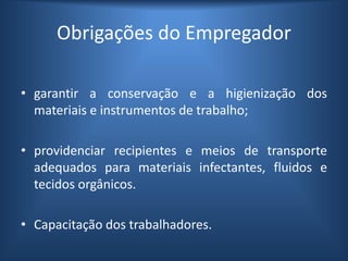Obrigações do Empregador
• garantir a conservação e a higienização dos
materiais e instrumentos de trabalho;
• providenciar recipientes e meios de transporte
adequados para materiais infectantes, fluidos e
tecidos orgânicos.
• Capacitação dos trabalhadores.
 