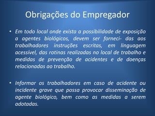 Obrigações do Empregador
• Em todo local onde exista a possibilidade de exposição
a agentes biológicos, devem ser forneci- das aos
trabalhadores instruções escritas, em linguagem
acessível, das rotinas realizadas no local de trabalho e
medidas de prevenção de acidentes e de doenças
relacionadas ao trabalho.
• Informar os trabalhadores em caso de acidente ou
incidente grave que possa provocar disseminação de
agente biológico, bem como as medidas a serem
adotadas.
 