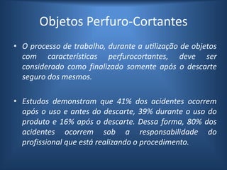 Objetos Perfuro-Cortantes
• O processo de trabalho, durante a utilização de objetos
com características perfurocortantes, deve ser
considerado como finalizado somente após o descarte
seguro dos mesmos.
• Estudos demonstram que 41% dos acidentes ocorrem
após o uso e antes do descarte, 39% durante o uso do
produto e 16% após o descarte. Dessa forma, 80% dos
acidentes ocorrem sob a responsabilidade do
profissional que está realizando o procedimento.
 
