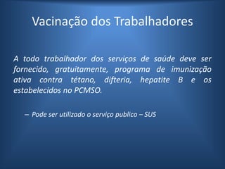 Vacinação dos Trabalhadores
A todo trabalhador dos serviços de saúde deve ser
fornecido, gratuitamente, programa de imunização
ativa contra tétano, difteria, hepatite B e os
estabelecidos no PCMSO.
– Pode ser utilizado o serviço publico – SUS
 